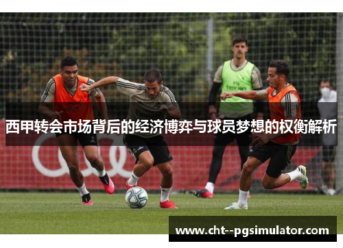 西甲转会市场背后的经济博弈与球员梦想的权衡解析 西甲转会市场背后的经济博弈与球员梦想的权衡解析