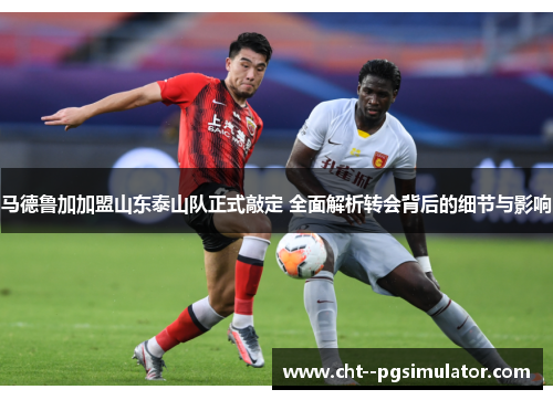 马德鲁加加盟山东泰山队正式敲定 全面解析转会背后的细节与影响