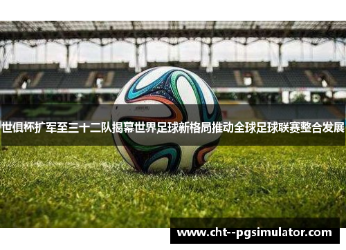 世俱杯扩军至三十二队揭幕世界足球新格局推动全球足球联赛整合发展