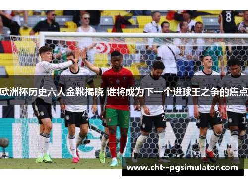 欧洲杯历史六人金靴揭晓 谁将成为下一个进球王之争的焦点